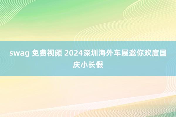 swag 免费视频 2024深圳海外车展邀你欢度国庆小长假