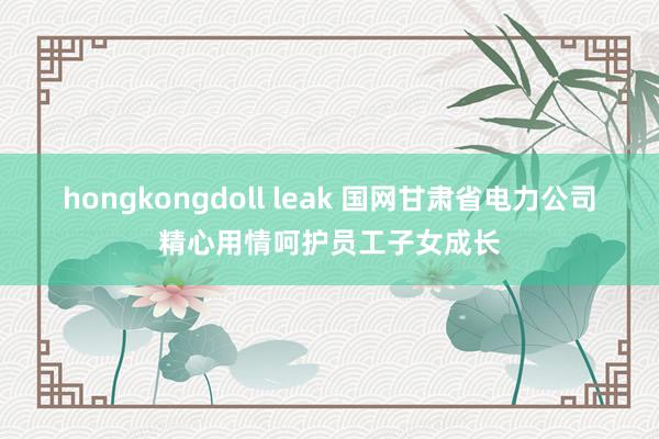 hongkongdoll leak 国网甘肃省电力公司精心用情呵护员工子女成长