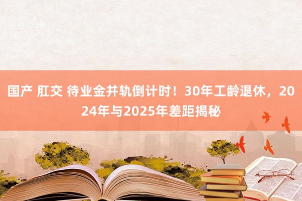 国产 肛交 待业金并轨倒计时！30年工龄退休，2024年与2025年差距揭秘