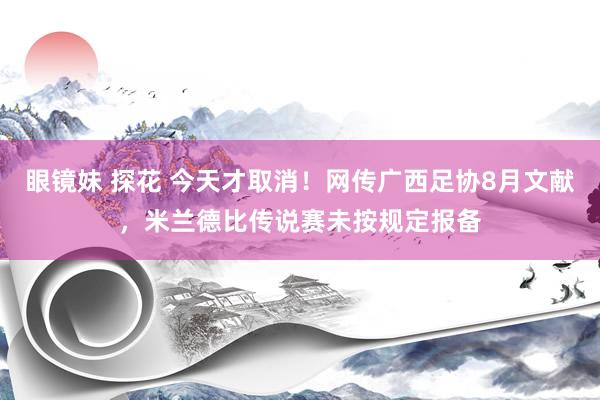 眼镜妹 探花 今天才取消！网传广西足协8月文献，米兰德比传说赛未按规定报备