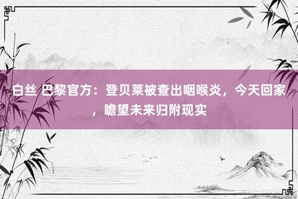 白丝 巴黎官方：登贝莱被查出咽喉炎，今天回家，瞻望未来归附现实