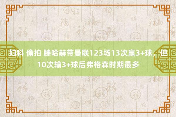 妇科 偷拍 滕哈赫带曼联123场13次赢3+球，但10次输3+球后弗格森时期最多