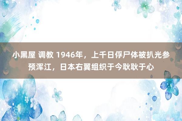 小黑屋 调教 1946年，上千日俘尸体被扒光参预浑江，日本右翼组织于今耿耿于心