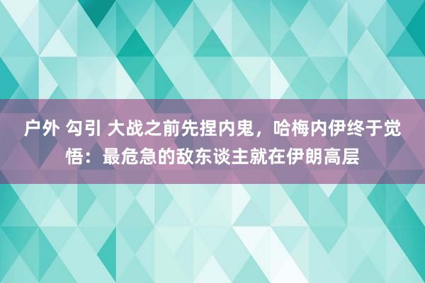 户外 勾引 大战之前先捏内鬼，哈梅内伊终于觉悟：最危急的敌东谈主就在伊朗高层