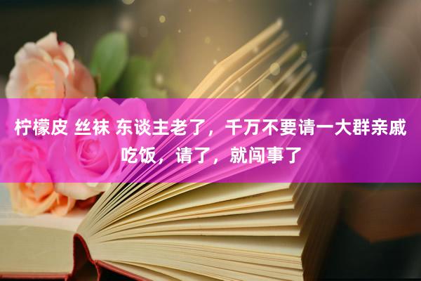 柠檬皮 丝袜 东谈主老了，千万不要请一大群亲戚吃饭，请了，就闯事了