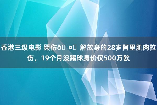 香港三级电影 叕伤🤕解放身的28岁阿里肌肉拉伤，19个月没踢球身价仅500万欧