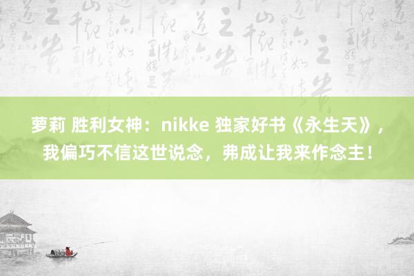 萝莉 胜利女神：nikke 独家好书《永生天》，我偏巧不信这世说念，弗成让我来作念主！