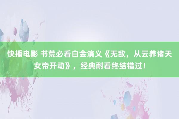 快播电影 书荒必看白金演义《无敌，从云养诸天女帝开动》，经典耐看终结错过！