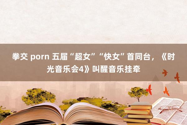 拳交 porn 五届“超女”“快女”首同台，《时光音乐会4》叫醒音乐挂牵