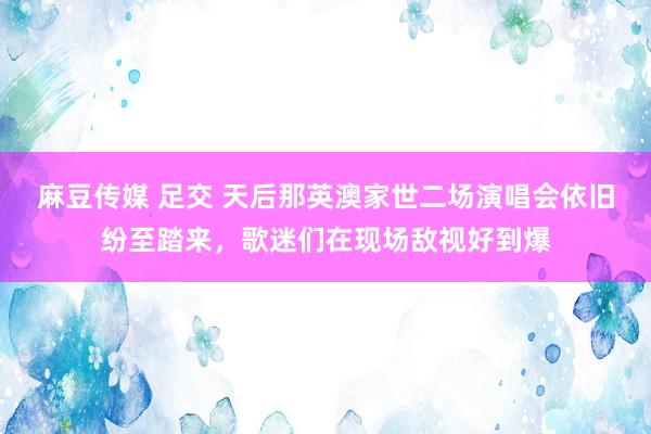 麻豆传媒 足交 天后那英澳家世二场演唱会依旧纷至踏来，歌迷们在现场敌视好到爆