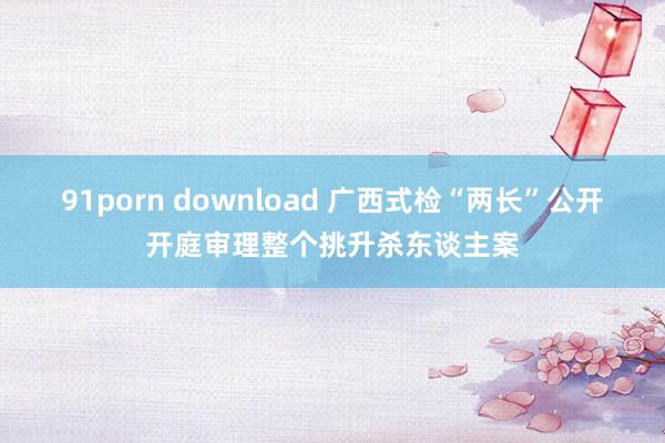 91porn download 广西式检“两长”公开开庭审理整个挑升杀东谈主案