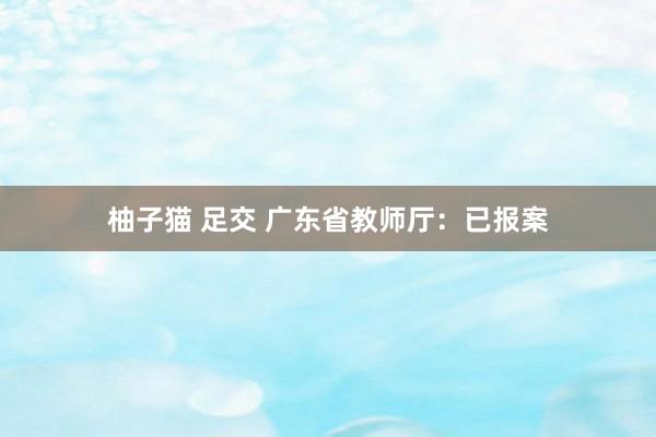 柚子猫 足交 广东省教师厅：已报案