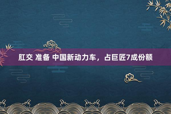 肛交 准备 中国新动力车，占巨匠7成份额