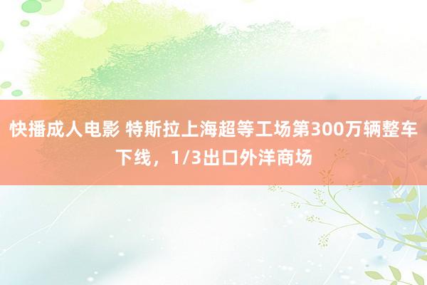 快播成人电影 特斯拉上海超等工场第300万辆整车下线，1/3出口外洋商场