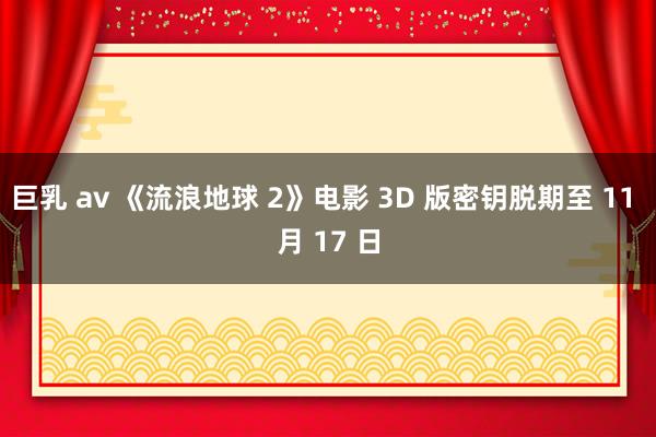 巨乳 av 《流浪地球 2》电影 3D 版密钥脱期至 11 月 17 日