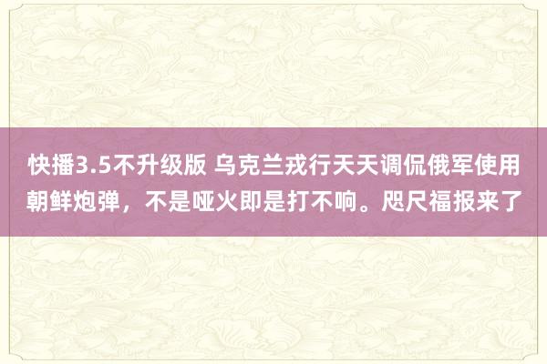 快播3.5不升级版 乌克兰戎行天天调侃俄军使用朝鲜炮弹，不是哑火即是打不响。咫尺福报来了