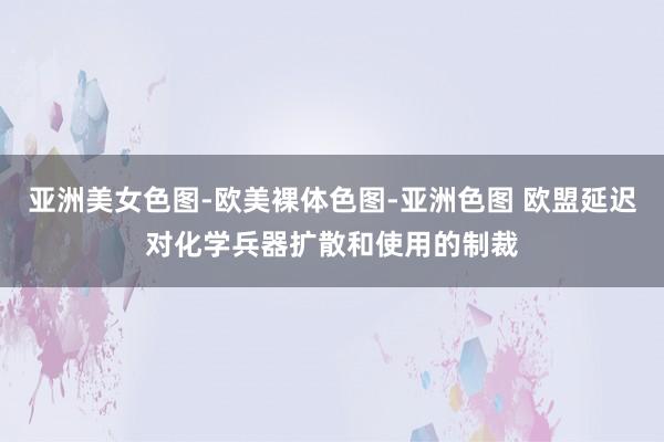 亚洲美女色图-欧美裸体色图-亚洲色图 欧盟延迟对化学兵器扩散和使用的制裁