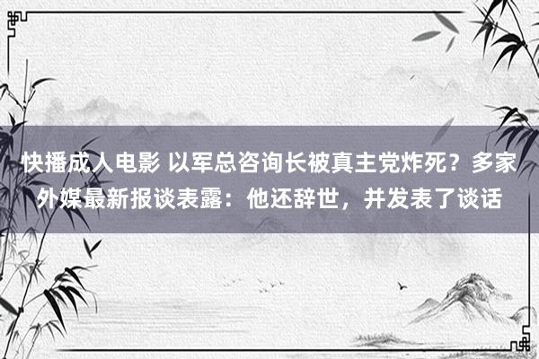 快播成人电影 以军总咨询长被真主党炸死？多家外媒最新报谈表露：他还辞世，并发表了谈话