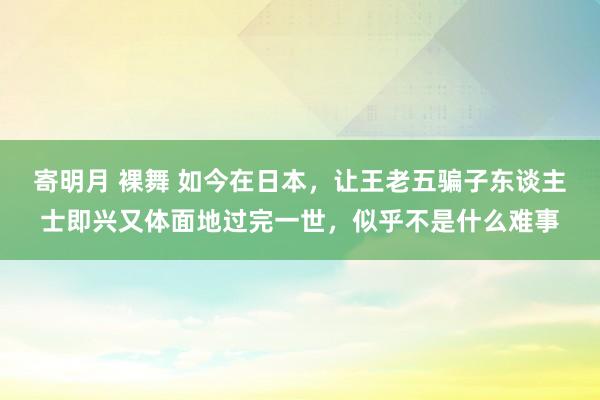 寄明月 裸舞 如今在日本，让王老五骗子东谈主士即兴又体面地过完一世，似乎不是什么难事