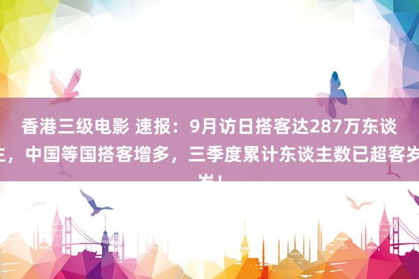 香港三级电影 速报：9月访日搭客达287万东谈主，中国等国搭客增多，三季度累计东谈主数已超客岁！