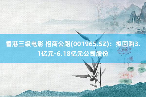 香港三级电影 招商公路(001965.SZ)：拟回购3.1亿元-6.18亿元公司股份