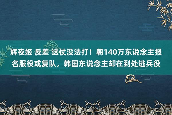 辉夜姬 反差 这仗没法打！朝140万东说念主报名服役或复队，韩国东说念主却在到处逃兵役