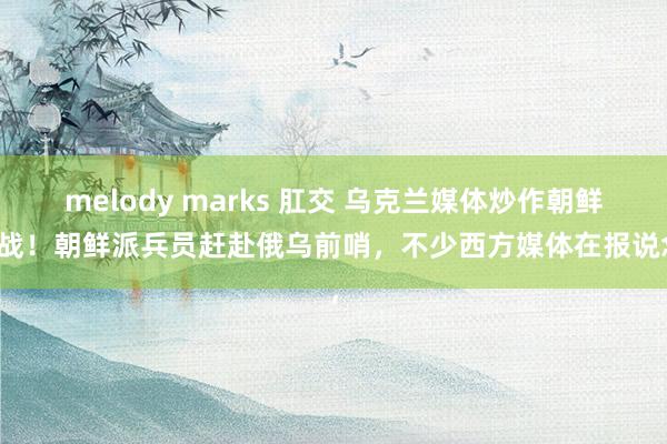 melody marks 肛交 乌克兰媒体炒作朝鲜参战！朝鲜派兵员赶赴俄乌前哨，不少西方媒体在报说念，