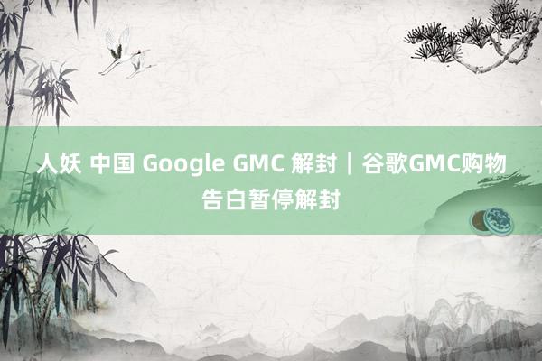 人妖 中国 Google GMC 解封｜谷歌GMC购物告白暂停解封