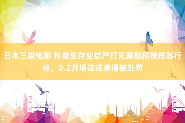 日本三级电影 抖音生存业绩严打无禀赋招徕搭客行径，2.2万场违法直播被处罚