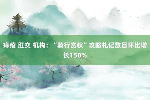 痔疮 肛交 机构：“骑行赏秋”攻略札记数目环比增长150%