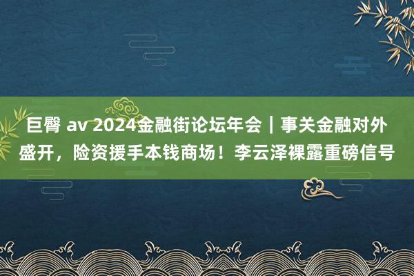 巨臀 av 2024金融街论坛年会｜事关金融对外盛开，险资援手本钱商场！李云泽裸露重磅信号