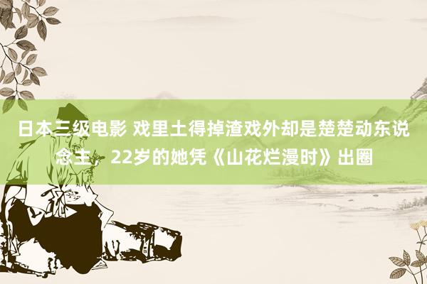 日本三级电影 戏里土得掉渣戏外却是楚楚动东说念主，22岁的她凭《山花烂漫时》出圈