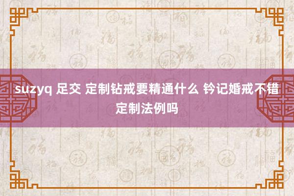 suzyq 足交 定制钻戒要精通什么 钤记婚戒不错定制法例吗