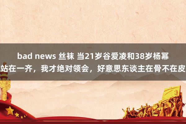 bad news 丝袜 当21岁谷爱凌和38岁杨幂站在一齐，我才绝对领会，好意思东谈主在骨不在皮