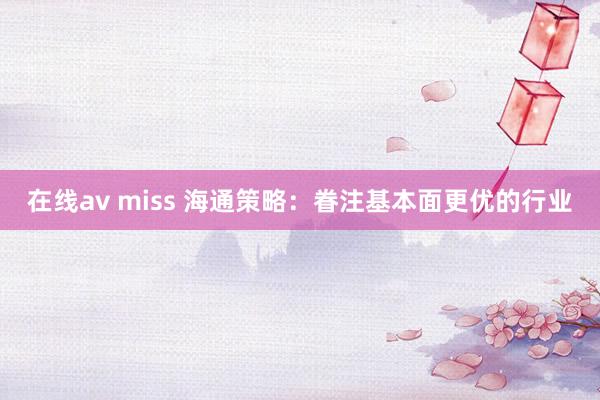 在线av miss 海通策略：眷注基本面更优的行业