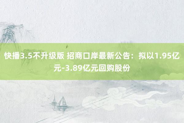 快播3.5不升级版 招商口岸最新公告：拟以1.95亿元-3.89亿元回购股份