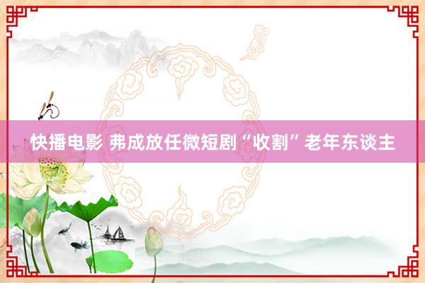 快播电影 弗成放任微短剧“收割”老年东谈主