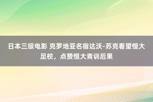 日本三级电影 克罗地亚名宿达沃-苏克看望恒大足校，点赞恒大青训后果