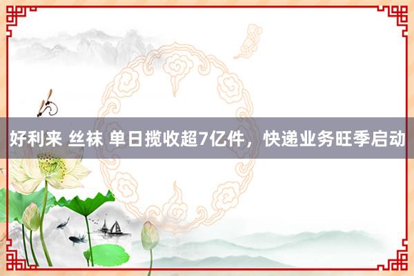 好利来 丝袜 单日揽收超7亿件，快递业务旺季启动