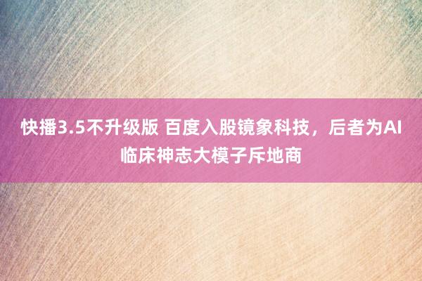 快播3.5不升级版 百度入股镜象科技，后者为AI临床神志大模子斥地商