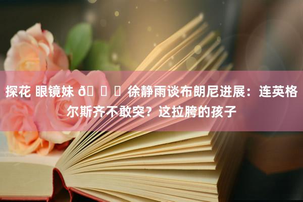 探花 眼镜妹 😅徐静雨谈布朗尼进展：连英格尔斯齐不敢突？这拉胯的孩子