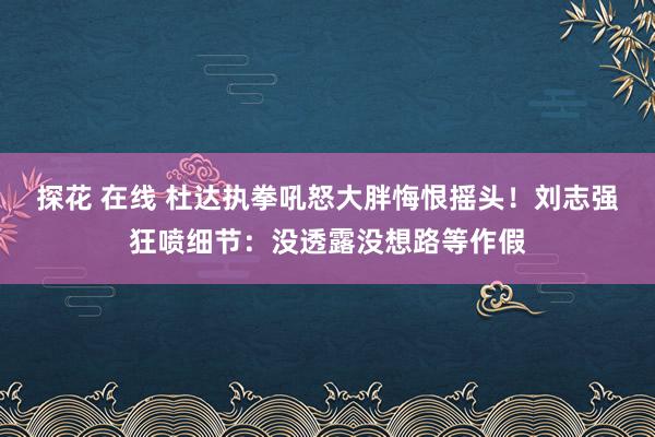 探花 在线 杜达执拳吼怒大胖悔恨摇头！刘志强狂喷细节：没透露没想路等作假