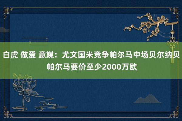 白虎 做爱 意媒：尤文国米竞争帕尔马中场贝尔纳贝 帕尔马要价至少2000万欧