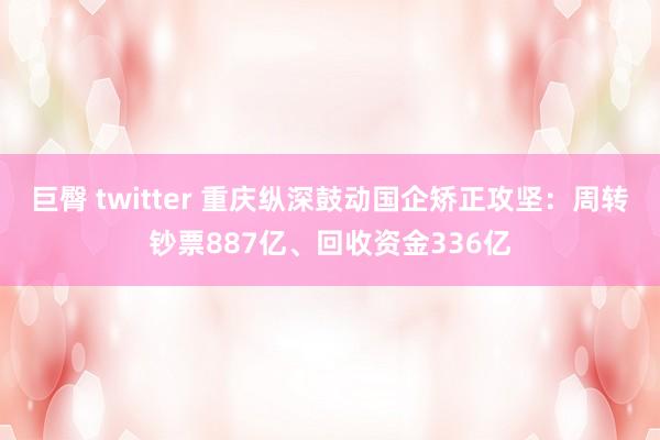 巨臀 twitter 重庆纵深鼓动国企矫正攻坚：周转钞票887亿、回收资金336亿