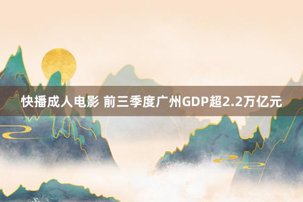 快播成人电影 前三季度广州GDP超2.2万亿元