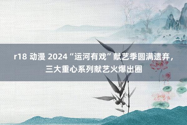 r18 动漫 2024“运河有戏”献艺季圆满遗弃，三大重心系列献艺火爆出圈