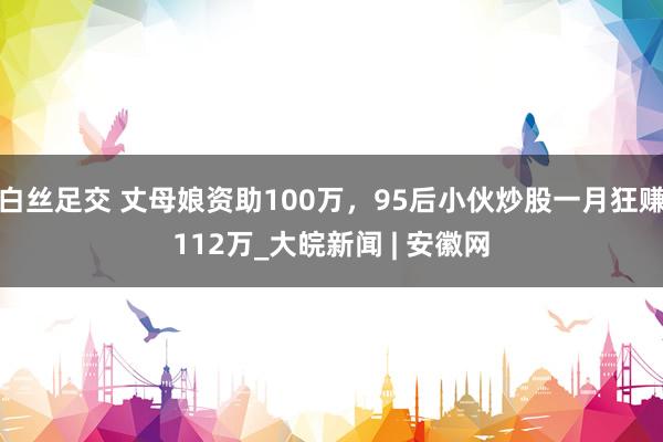 白丝足交 丈母娘资助100万，95后小伙炒股一月狂赚112万_大皖新闻 | 安徽网