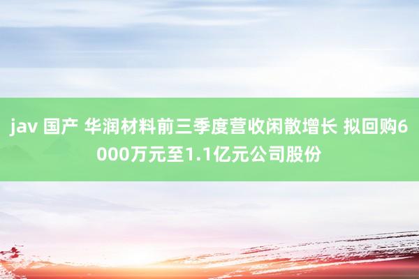 jav 国产 华润材料前三季度营收闲散增长 拟回购6000万元至1.1亿元公司股份