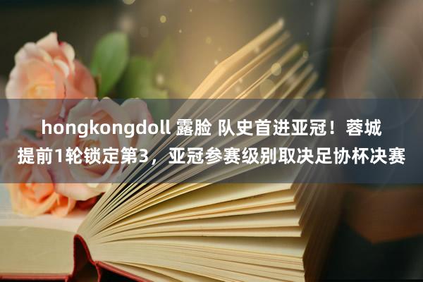 hongkongdoll 露脸 队史首进亚冠！蓉城提前1轮锁定第3，亚冠参赛级别取决足协杯决赛