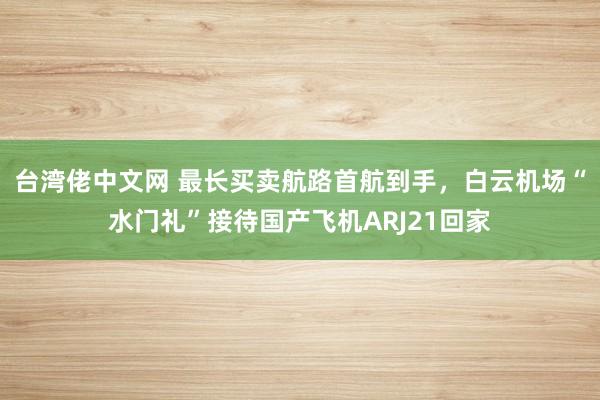 台湾佬中文网 最长买卖航路首航到手，白云机场“水门礼”接待国产飞机ARJ21回家